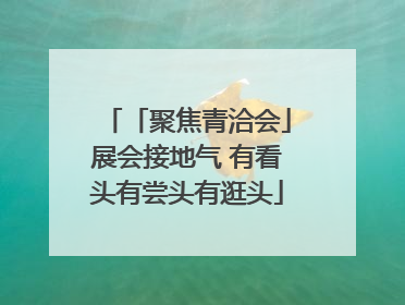 「聚焦青洽会」展会接地气 有看头有尝头有逛头