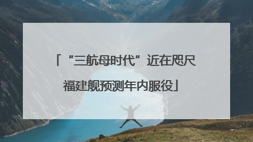 “三航母时代”近在咫尺 福建舰预测年内服役