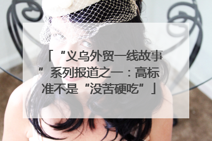 “义乌外贸一线故事”系列报道之一：高标准不是“没苦硬吃”