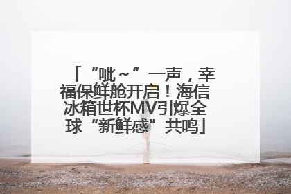 “呲～”一声，幸福保鲜舱开启！海信冰箱世杯MV引爆全球“新鲜感”共鸣