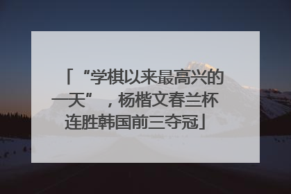 “学棋以来最高兴的一天”，杨楷文春兰杯连胜韩国前三夺冠