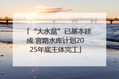 “大水盆”已基本建成 官路水库计划2025年底主体完工