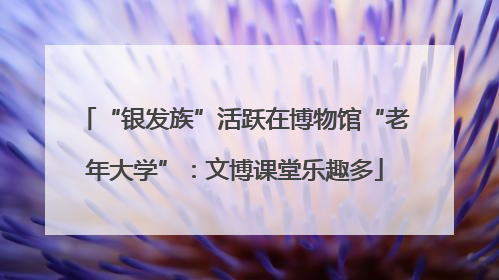 “银发族”活跃在博物馆“老年大学”：文博课堂乐趣多