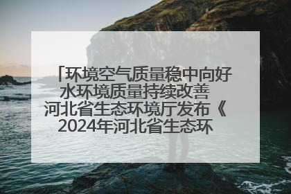 环境空气质量稳中向好 水环境质量持续改善 河北省生态环境厅发布《2024年河北省生态环境状况公报》