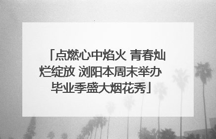 点燃心中焰火 青春灿烂绽放 浏阳本周末举办毕业季盛大烟花秀