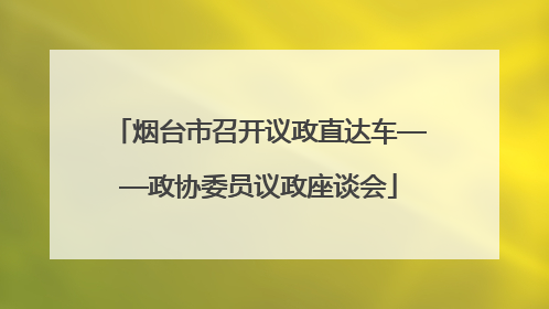 烟台市召开议政直达车——政协委员议政座谈会