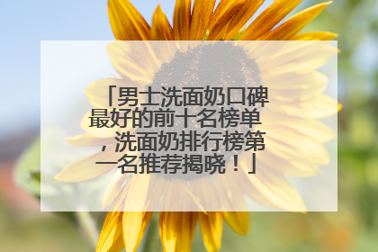 男士洗面奶口碑最好的前十名榜单，洗面奶排行榜第一名推荐揭晓！