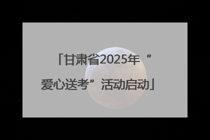 甘肃省2025年“爱心送考”活动启动