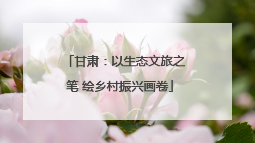 甘肃：以生态文旅之笔 绘乡村振兴画卷