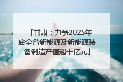 甘肃：力争2025年底全省新能源及新能源装备制造产值超千亿元