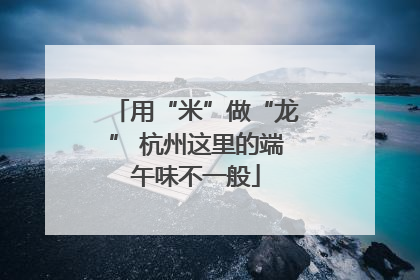 用“米”做“龙” 杭州这里的端午味不一般