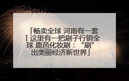 畅卖全球 河南有一套丨这里有一把刷子行销全球 鹿邑化妆刷：“刷”出美丽经济新世界