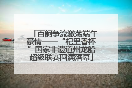 百舸争流激荡端午豪情——“杞里香杯”国家非遗道州龙船超级联赛圆满落幕