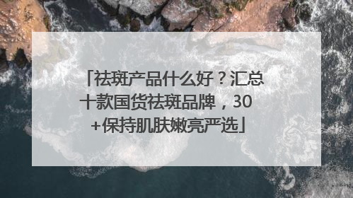 祛斑产品什么好?汇总十款国货祛斑品牌,30+保持肌肤嫩亮严选
