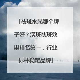 祛斑水光哪个牌子好？淡斑祛斑效果排名第一，行业标杆稳定品牌