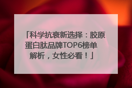科学抗衰新选择：胶原蛋白肽品牌TOP6榜单解析，女性必看！
