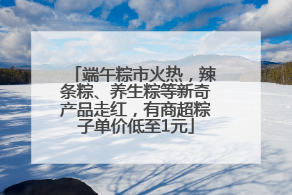端午粽市火热，辣条粽、养生粽等新奇产品走红，有商超粽子单价低至1元