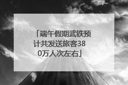 端午假期武铁预计共发送旅客380万人次左右