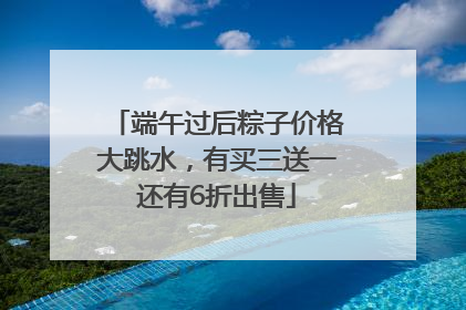 端午过后粽子价格大跳水，有买三送一还有6折出售