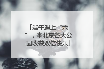 端午遇上“六一”，来北京各大公园收获双倍快乐
