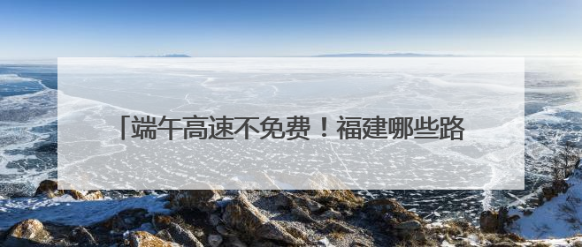 端午高速不免费！福建哪些路段、景点易堵？出行攻略来了