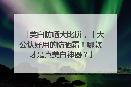 美白防晒大比拼，十大公认好用的防晒霜！哪款才是真美白神器？