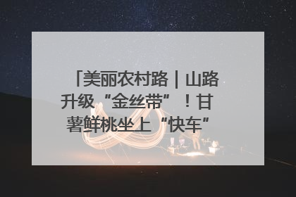 美丽农村路｜山路升级“金丝带”！甘薯鲜桃坐上“快车”，开去大市场