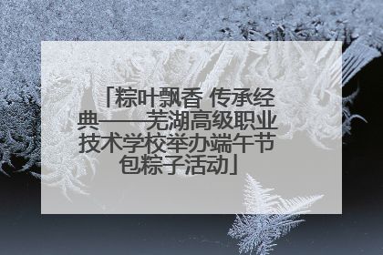 粽叶飘香 传承经典——芜湖高级职业技术学校举办端午节包粽子活动