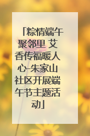 粽情端午聚邻里 艾香传福暖人心-朱家山社区开展端午节主题活动