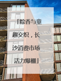 粽香与童趣交织，长沙消费市场活力爆棚