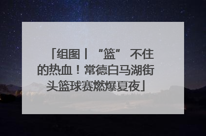 组图丨“篮” 不住的热血！常德白马湖街头篮球赛燃爆夏夜