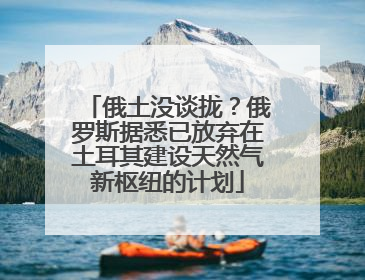俄土没谈拢？俄罗斯据悉已放弃在土耳其建设天然气新枢纽的计划