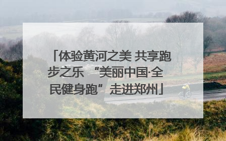 体验黄河之美 共享跑步之乐 “美丽中国·全民健身跑”走进郑州