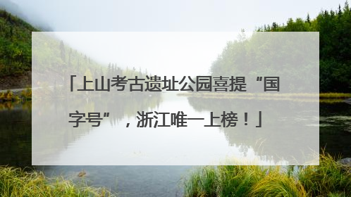 上山考古遗址公园喜提“国字号”，浙江唯一上榜！