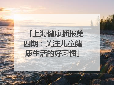上海健康播报第四期：关注儿童健康生活的好习惯