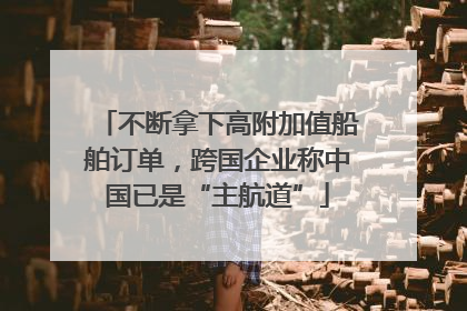 不断拿下高附加值船舶订单，跨国企业称中国已是“主航道”