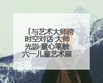 与艺术大师跨时空对话 大师光影·童心笔触六一儿童艺术展开幕