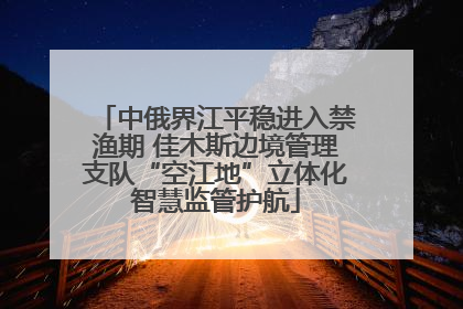 中俄界江平稳进入禁渔期 佳木斯边境管理支队“空江地”立体化智慧监管护航