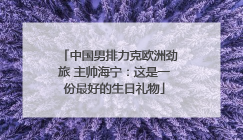 中国男排力克欧洲劲旅 主帅海宁：这是一份最好的生日礼物