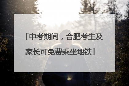 中考期间，合肥考生及家长可免费乘坐地铁