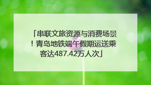 串联文旅资源与消费场景！青岛地铁端午假期运送乘客达487.42万人次