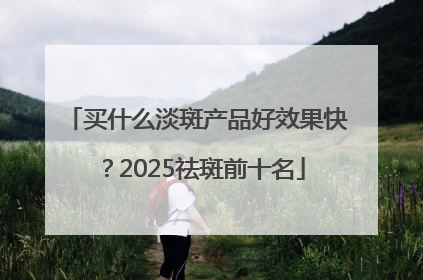 买什么淡斑产品好效果快？2025祛斑前十名