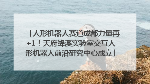 人形机器人赛道成都力量再+1！天府绛溪实验室交互人形机器人前沿研究中心成立