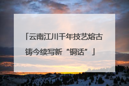 云南江川千年技艺熔古铸今续写新“铜话”
