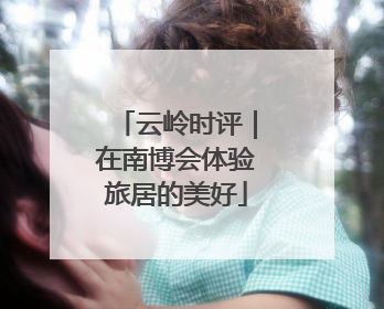 云岭时评｜在南博会体验旅居的美好