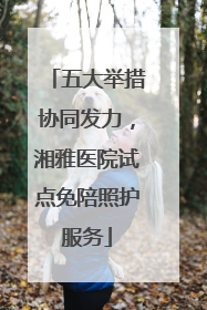 五大举措协同发力，湘雅医院试点免陪照护服务