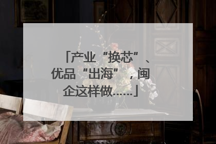产业“换芯”、优品“出海”，闽企这样做……