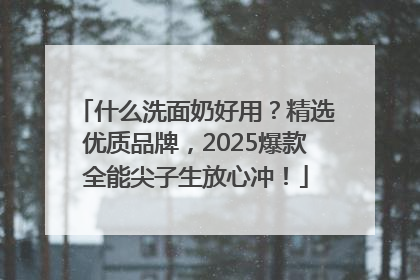 什么洗面奶好用？精选优质品牌，2025爆款全能尖子生放心冲！