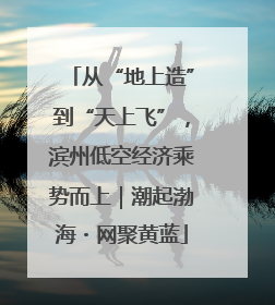 从“地上造”到“天上飞”，滨州低空经济乘势而上｜潮起渤海・网聚黄蓝
