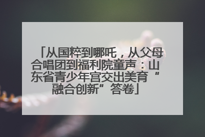 从国粹到哪吒，从父母合唱团到福利院童声：山东省青少年宫交出美育“融合创新”答卷